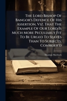 The Lord Bishop of Bangor's defence of his assertion, viz. That the example of our Lord is much more peculiarly fit to be urged to slaves than to subjects, consider'd. By Tho. Sherlock, ... 117933115X Book Cover