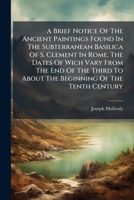 A Brief Notice Of The Ancient Paintings Found In The Subterranean Basilica Of S. Clement In Rome, The Dates Of Wich Vary From The End Of The Third To About The Beginning Of The Tenth Century 1024330990 Book Cover