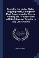 Report to the United States Shipping Board, Emergency Fleet Corporation on Electric Welding and Its Application in United States of America to Ship Construction 1144598575 Book Cover