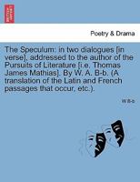 The Speculum: in two dialogues [in verse], addressed to the author of the Pursuits of Literature [i.e. Thomas James Mathias]. By W. A. B-b. (A ... Latin and French passages that occur, etc.). 1241067058 Book Cover