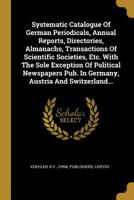 Systematic Catalogue Of German Periodicals, Annual Reports, Directories, Almanachs, Transactions Of Scientific Societies, Etc. With The Sole Exception ... Austria And Switzerland... 127786036X Book Cover