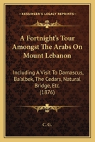 A Fortnight's Tour Amongst The Arabs On Mount Lebanon: Including A Visit To Damascus, Ba'albek, The Cedars, Natural Bridge, Etc. 1437453791 Book Cover