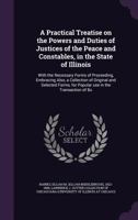 A Practical Treatise on the Powers and Duties of Justices of the Peace and Constables, in the State of Illinois: With the Necessary Forms of Proceeding, Embracing Also, a Collection of Original and Se 1341566439 Book Cover