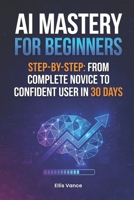 AI Mastery for Beginners Step-by-Step: From Complete Novice to Confident User in 30 Days B0GDQ9PM7G Book Cover