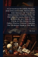 A Catalogue Of Greek, Roman And English Coins, Medallions And Medals, Of The Right Honourable Edward Earl Of Oxford, Deceas'd, Which Will Be Sold By ... Covent Garden, On Thursday March The 18th,... 1247359034 Book Cover