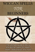 Wiccan Spells for Beginners : The Ultimate Guide to Wicca and Wiccan Spells for Health, Wealth, Relationships, and More! 1761030841 Book Cover