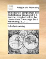 The nature of compliances civil and religious, considered in a sermon, preached before the University of Cambridge. By J. Mainwaring, B.D. ... 1170593410 Book Cover