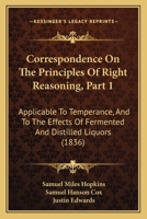 Correspondence On The Principles Of Right Reasoning, Part 1: Applicable To Temperance, And To The Effects Of Fermented And Distilled Liquors 1120182948 Book Cover