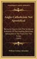 Anglo-Catholicism Not Apostolical: Being an Inquiry Into the Scriptural Authority of the Leading Doctrines Advocated in the 'Tracts for the Times, ' and Other Publications of the Anglo-Catholic School 0548729247 Book Cover