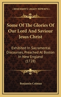 Some Of The Glories Of Our Lord And Saviour Jesus Christ: Exhibited In Sacramental Discourses, Preached At Boston In New England 1166184765 Book Cover