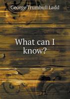 What Can I Know? An Inquiry Into Truth: Its Nature, The Means Of Its Attainment And Its Relations To The Practical Life 0548732043 Book Cover
