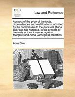 Abstract of the proof of the facts, circumstances and qualifications, admitted by the commissars to the pursuers (Anna Blair and her husband, in the ... Margaret and Anna Carnegies) probation 1171465335 Book Cover