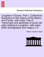 Loughton in Essex. Part I. Collections illustrative of the history of the Manor and Parish, with index. Part II. Transcripts and abstracts of some old ... with index. [With photographs and maps.] L.P. 1241605475 Book Cover