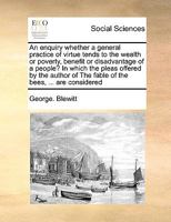 An enquiry whether a general practice of virtue tends to the wealth or poverty, benefit or disadvantage of a people? In which the pleas offered by the ... of The fable of the bees, ... are considered 1171024428 Book Cover