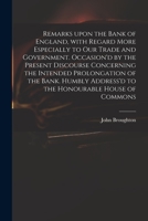 Remarks Upon the Bank of England, with Regard More Especially to Our Trade and Government. Occasion'd by the Present Discourse Concerning the Intended Prolongation of the Bank. Humbly Address'd to the 1015220932 Book Cover