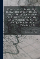 Comentarios Reales Que Tratan Del Or�gen De Los Incas, Reyes Que Fueron Del Per�, De Su Idolatr�a, Leyes Y Gobierno... Antes De Que Los Espa�oles Pas�ran � �l 1016755651 Book Cover