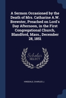 A Sermon Occasioned by the Death of Mrs. Catharine A.W. Brewster, Preached on Lord's Day Afternoon, in the First Congregational Church, Blandford, Mass., December 28, 1851 137693745X Book Cover