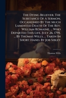 The dying believer. The substance of a sermon, occasioned by the much lamented death of the Rev. William Romaine, ... who departed this life, July 26, ... ... Taken in short hand, by Job Sibley. 1179933907 Book Cover