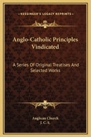 Anglo-Catholic Principles Vindicated: A Series Of Original Treatises And Selected Works 1163302937 Book Cover