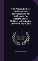 The Pilgrim Fathers and American Independence. an Address to the Sabbath School Children in Dunbarton, Delivered July 4, 1831 1359624686 Book Cover