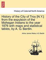 History of the City of Troy [N.Y.] from the expulsion of the Mohegan Indians to the year 1876 with maps and statistical tables, by A. G. Bardin. 1241442622 Book Cover