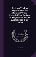 Truth on Trial: An Exposition of the Nature of Truth, Preceded by a Critique of Pragmatism and an Appreciation of Its Leader 1357575149 Book Cover