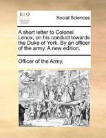 A short letter to Colonel Lenox, on his conduct towards the Duke of York. By an officer of the army. A new edition. 1170023789 Book Cover