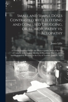 Small and Simple Doses Contrasted With Bleeding and Confused Drugging, or, Homoeopathy Vs. Allopathy [microform]: a Lecture Delivered Before the ... in Hamilton, May 15, 1855, and Repeated By... 1013472136 Book Cover