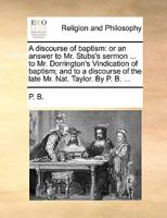 A discourse of baptism: or an answer to Mr. Stubs's sermon ... to Mr. Dorrington's Vindication of baptism; and to a discourse of the late Mr. Nat. Taylor. By P. B. ... 1170567355 Book Cover