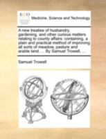 A new treatise of husbandry, gardening, and other curious matters relating to county affairs: containing, a plain and practical method of improving ... and arable land, ... By Samuel Trowell, ... 117040765X Book Cover