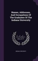 Names, Addresses, and Occupations of the Graduates of the Indiana University 1274758637 Book Cover