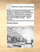 Essay, in answer to the following question proposed by the Royal Irish Academy: "What are the manures most advantageously applicable to the various sorts of soils, ... By R. Kirwan, ... 1170803814 Book Cover