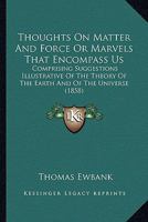 Thoughts On Matter And Force Or Marvels That Encompass Us: Comprising Suggestions Illustrative Of The Theory Of The Earth And Of The Universe 1293149756 Book Cover