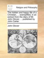 The hidden and happy life of a Christian, ... exemplified, in an extract from the diary of Mr. John Glover, ... published by John Carter. 114071855X Book Cover