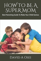How to Be a Super Mom: Best Parenting Guide To Make Your Child Genius 1712701371 Book Cover