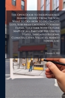The Open Door to Independence; Making Money From the Soil; What to Do--how to Do, on City Lots, Suburban Grounds, Country Farms, Together With Outline ... Climates, Cities, Villages, Market Towns,... 1175753637 Book Cover