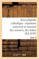 Encyclopa(c)Die Catholique, Ra(c)Pertoire Universel & Raisonna(c) Des Sciences, Des Lettres, Des Arts Tome 13 2013625901 Book Cover