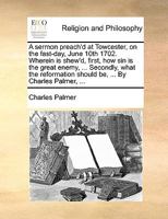 A sermon preach'd at Towcester, on the fast-day, June 10th 1702. Wherein is shew'd, first, how sin is the great enemy, ... Secondly, what the reformation should be, ... By Charles Palmer, ... 1170471633 Book Cover