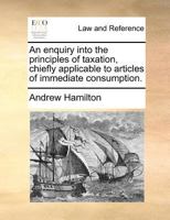 An enquiry into the principles of taxation, chiefly applicable to articles of immediate consumption. 117136640X Book Cover