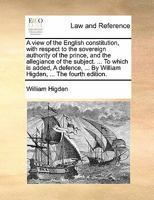 A view of the English constitution, with respect to the sovereign authority of the prince, and the allegiance of the subject. ... To which is added, A ... By William Higden, ... The fourth edition. 1170867855 Book Cover