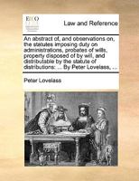 An abstract of, and observations on, the statutes imposing duty on administrations, probates of wills, property disposed of by will, and distributable ... of distributions: ... By Peter Lovelass, ... 1170459730 Book Cover