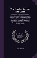 The London Adviser and Guide: Containing Every Instruction and Information Useful and Necessary to Persons Living in London and Coming to Reside There ... Together with an Abstract of All Those Laws W 1141254824 Book Cover