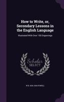 How to Write, Or, Secondary Lessons in the English Language: Illustrated with Over 150 Engravings 1356011772 Book Cover