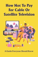 How Not To Pay For Cable Or Satellite Television: A Guide Everyone Should Know: How To Watch Tv Without Cable Or Internet B099C14M2H Book Cover