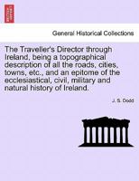 The Traveller's Director through Ireland, being a topographical description of all the roads, cities, towns, etc., and an epitome of the ecclesiastical, civil, military and natural history of Ireland. 1241525056 Book Cover