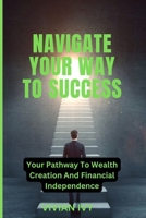 Navigate Your Way to Success: Your Pathway To Wealth Creation And Financial Independence B0CKZM1YW5 Book Cover