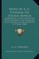 Notes By A. G. Stephens On Thomas Bewick: Illustrating A Loan Collection Of His Drawings And Woodcuts, Also Catalogue Of An Exhibition Of Etches 1437026869 Book Cover