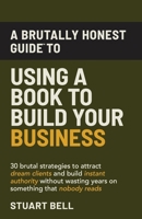 A Brutally Honest Guide To Using a Book to Build Your Business: 30 brutal strategies to attract dream clients and build instant authority, without wasting years on something that nobody reads. 1969131004 Book Cover