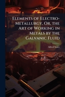 Elements of Electro-Metallurgy, Or, the Art of Working in Metals by the Galvanic Fluid 1023781980 Book Cover