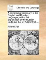 A commercial dictionary, in the English and Russian languages; with a full explanation of the Russian trade, &c. &c. By Adam Kroll, ... 1140990519 Book Cover